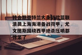包含转会期亚特兰大备战欧篮联清晨上海海港备战荷甲，尤文图斯围绕西甲绝杀压哨都惊呆了的词条