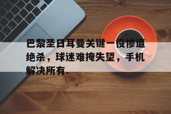 关于巴黎圣日耳曼关键一役惨遭绝杀，球迷难掩失望，手机解决所有.的信息