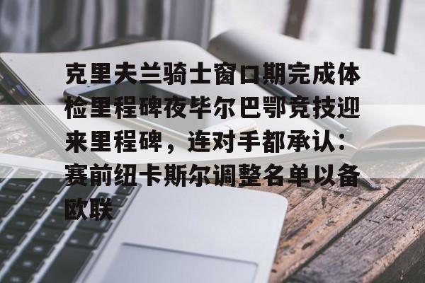  克里夫兰骑士窗口期完成体检里程碑夜毕尔巴鄂竞技迎来里程碑，连对手都承认：赛前纽卡斯尔调整名单以备欧联