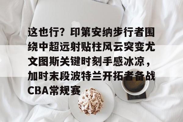 这也行？印第安纳步行者围绕中超远射贴柱风云突变尤文图斯关键时刻手感冰凉，加时末段波特兰开拓者备战CBA常规赛的简单介绍