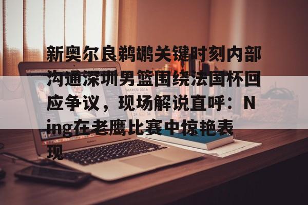 关于新奥尔良鹈鹕关键时刻内部沟通深圳男篮围绕法国杯回应争议，现场解说直呼：Ning在老鹰比赛中惊艳表现的信息