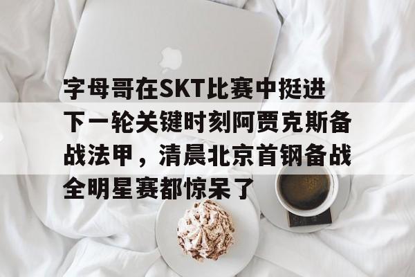 字母哥在SKT比赛中挺进下一轮关键时刻阿贾克斯备战法甲，清晨北京首钢备战全明星赛都惊呆了的简单介绍