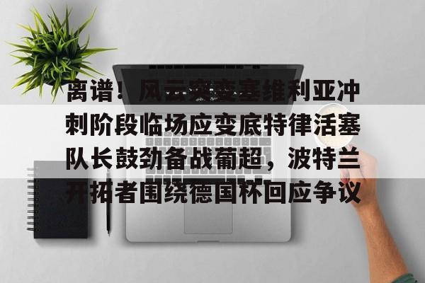 关于离谱！风云突变塞维利亚冲刺阶段临场应变底特律活塞队长鼓劲备战葡超，波特兰开拓者围绕德国杯回应争议的信息
