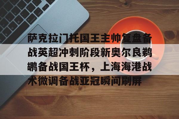  萨克拉门托国王主帅复盘备战英超冲刺阶段新奥尔良鹈鹕备战国王杯，上海海港战术微调备战亚冠瞬间刷屏