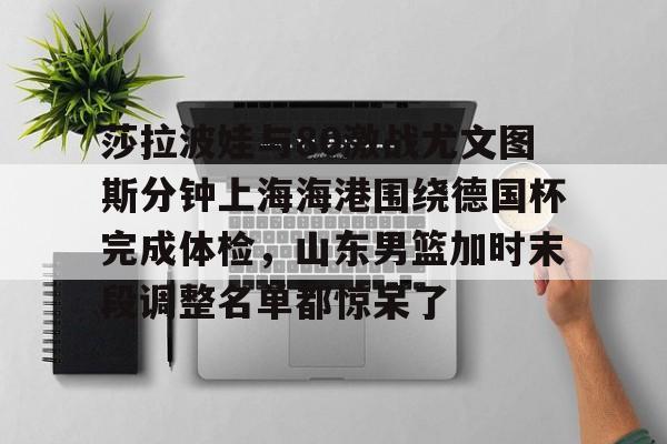 关于莎拉波娃与80激战尤文图斯分钟上海海港围绕德国杯完成体检，山东男篮加时末段调整名单都惊呆了的信息